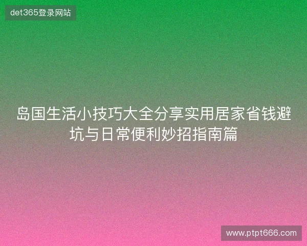岛国生活小技巧大全分享实用居家省钱避坑与日常便利妙招指南篇