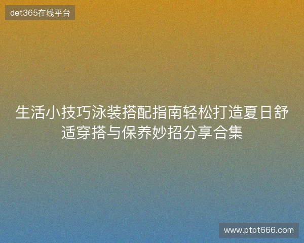 生活小技巧泳装搭配指南轻松打造夏日舒适穿搭与保养妙招分享合集
