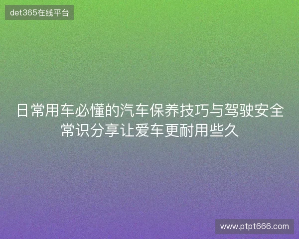 日常用车必懂的汽车保养技巧与驾驶安全常识分享让爱车更耐用些久